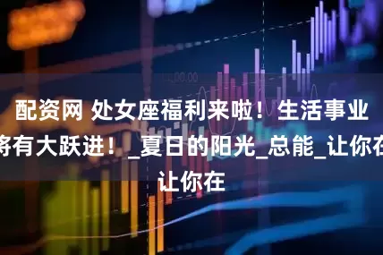 配资网 处女座福利来啦！生活事业将有大跃进！_夏日的阳光_总能_让你在