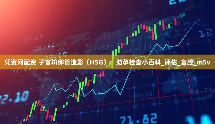 凭资网配资 子宫输卵管造影（HSG）：助孕检查小百科_评估_宫腔_mSv