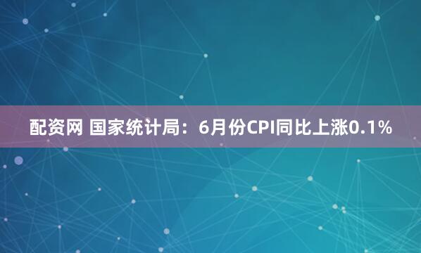 配资网 国家统计局：6月份CPI同比上涨0.1%
