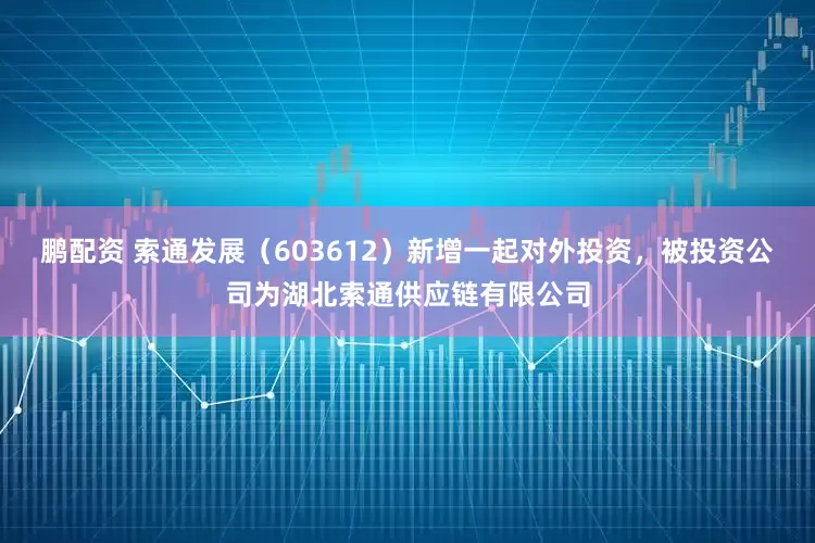 鹏配资 索通发展（603612）新增一起对外投资，被投资公司为湖北索通供应链有限公司