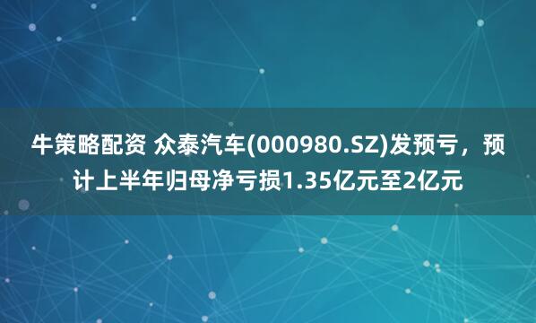 牛策略配资 众泰汽车(000980.SZ)发预亏，预计上半年归母净亏损1.35亿元至2亿元
