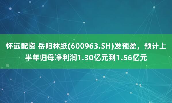 怀远配资 岳阳林纸(600963.SH)发预盈，预计上半年归母净利润1.30亿元到1.56亿元