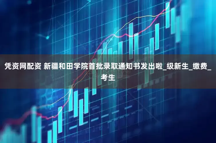 凭资网配资 新疆和田学院首批录取通知书发出啦_级新生_缴费_考生