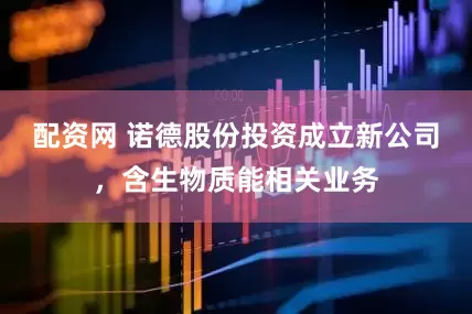 配资网 诺德股份投资成立新公司，含生物质能相关业务