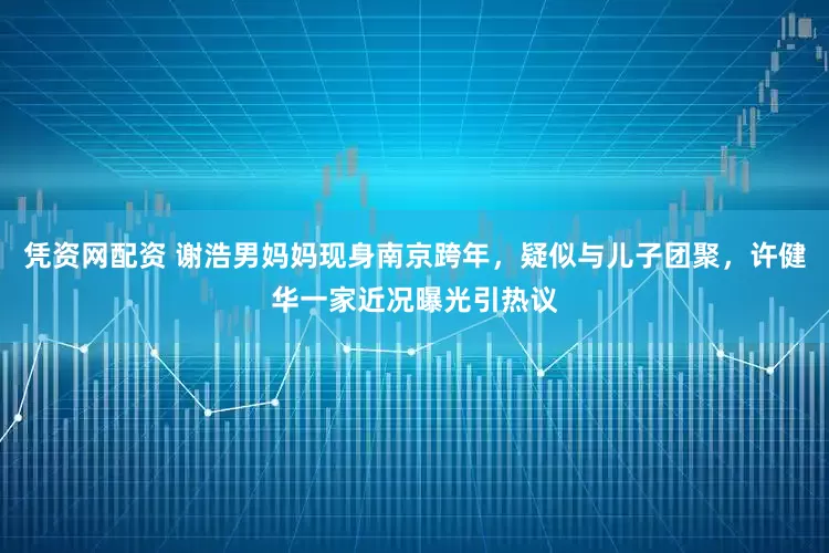 凭资网配资 谢浩男妈妈现身南京跨年，疑似与儿子团聚，许健华一家近况曝光引热议